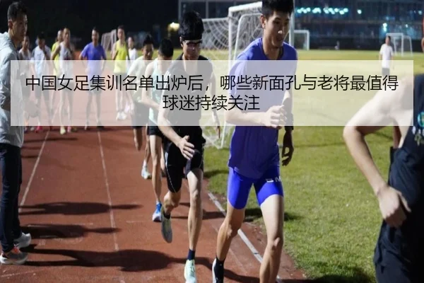 中国女足集训名单出炉后，哪些新面孔与老将最值得球迷持续关注