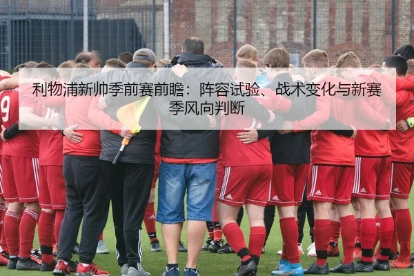 利物浦新帅季前赛前瞻：阵容试验、战术变化与新赛季风向判断